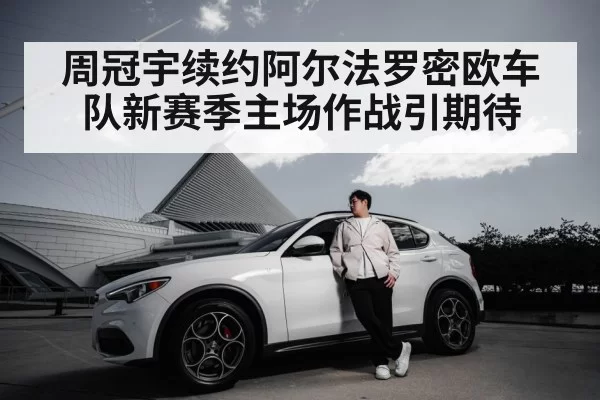 周冠宇续约阿尔法罗密欧车队新赛季主场作战引期待