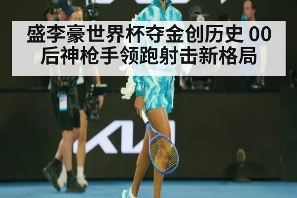 盛李豪世界杯夺金创历史 00后神枪手领跑射击新格局